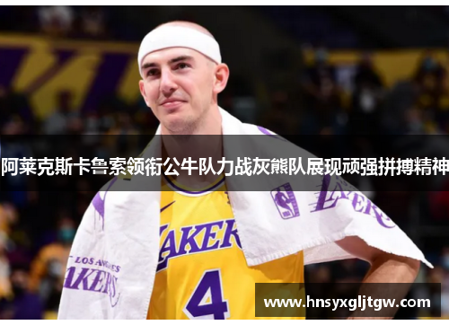阿莱克斯卡鲁索领衔公牛队力战灰熊队展现顽强拼搏精神