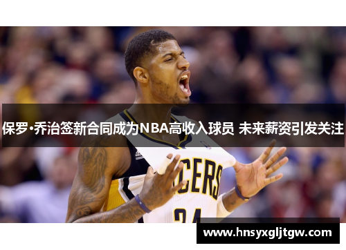 保罗·乔治签新合同成为NBA高收入球员 未来薪资引发关注