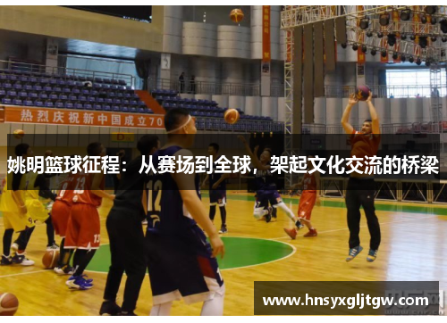 姚明篮球征程：从赛场到全球，架起文化交流的桥梁