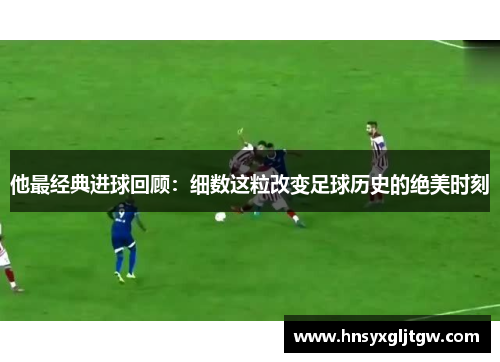 他最经典进球回顾：细数这粒改变足球历史的绝美时刻