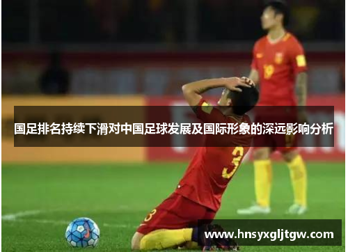 国足排名持续下滑对中国足球发展及国际形象的深远影响分析