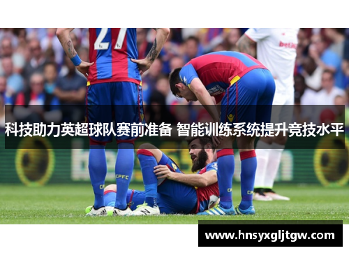 科技助力英超球队赛前准备 智能训练系统提升竞技水平