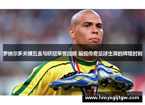 罗纳尔多关键五金与欧冠荣誉回顾 展现传奇足球生涯的辉煌时刻 罗纳尔多关键五金与欧冠荣誉回顾 展现传奇足球生涯的辉煌时刻