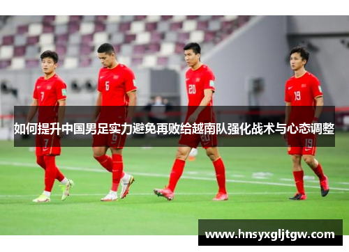 如何提升中国男足实力避免再败给越南队强化战术与心态调整