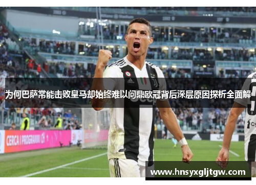 为何巴萨常能击败皇马却始终难以问鼎欧冠背后深层原因探析全面解 为何巴萨常能击败皇马却始终难以问鼎欧冠背后深层原因探析全面解