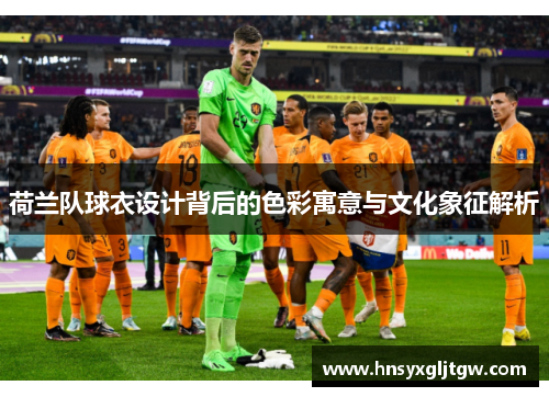 荷兰队球衣设计背后的色彩寓意与文化象征解析 荷兰队球衣设计背后的色彩寓意与文化象征解析