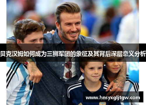 贝克汉姆如何成为三狮军团的象征及其背后深层意义分析